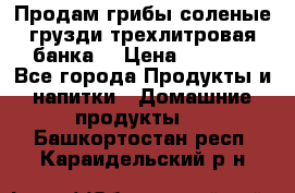 Продам грибы соленые грузди трехлитровая банка  › Цена ­ 1 300 - Все города Продукты и напитки » Домашние продукты   . Башкортостан респ.,Караидельский р-н